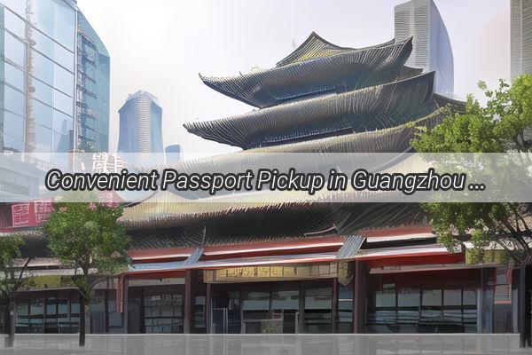 Convenient Passport Pickup in Guangzhou Your OneStop Shop for Easy Document Collection